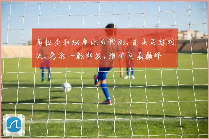 乌拉圭和秘鲁比分预测,南美足球对决,悬念一触即发,谁将问鼎巅峰