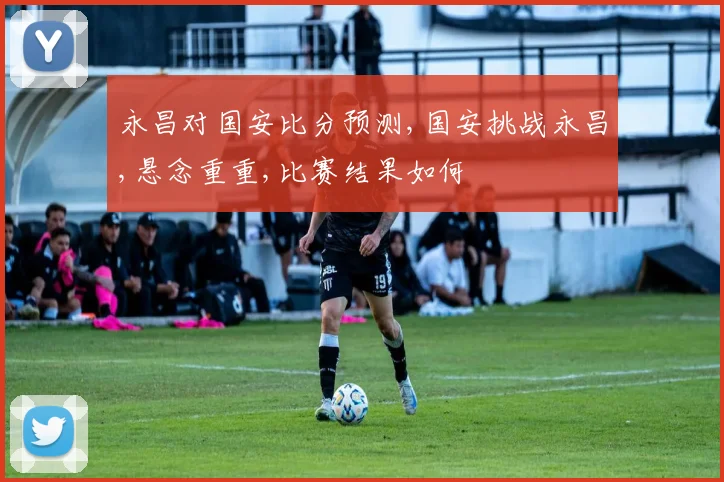 永昌对国安比分预测,国安挑战永昌,悬念重重,比赛结果如何