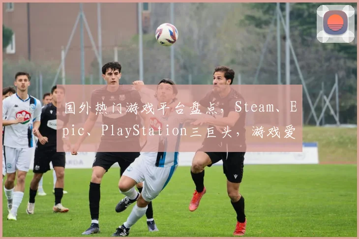 国外热门游戏平台盘点，Steam、Epic、PlayStation三巨头，游戏爱好者必看