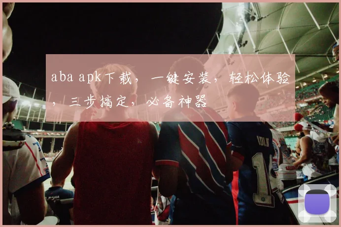aba apk下载，一键安装，轻松体验，三步搞定，必备神器